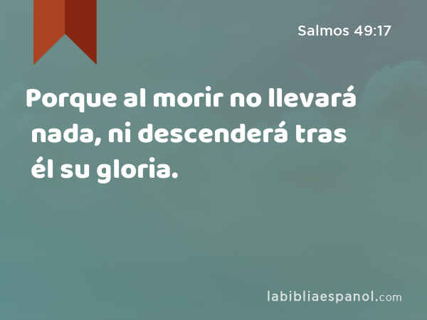 Porque al morir no llevará nada, ni descenderá tras él su gloria. - Salmos 49:17