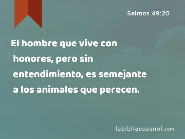 El hombre que vive con honores, pero sin entendimiento, es semejante a los animales que perecen. - Salmos 49:20