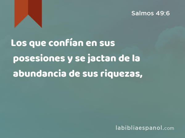 Los que confían en sus posesiones y se jactan de la abundancia de sus riquezas, - Salmos 49:6