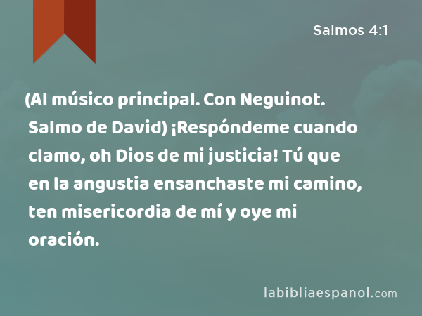 (Al músico principal. Con Neguinot. Salmo de David) ¡Respóndeme cuando clamo, oh Dios de mi justicia! Tú que en la angustia ensanchaste mi camino, ten misericordia de mí y oye mi oración. - Salmos 4:1