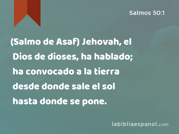 (Salmo de Asaf) Jehovah, el Dios de dioses, ha hablado; ha convocado a la tierra desde donde sale el sol hasta donde se pone. - Salmos 50:1