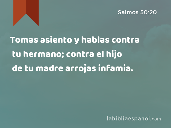 Tomas asiento y hablas contra tu hermano; contra el hijo de tu madre arrojas infamia. - Salmos 50:20