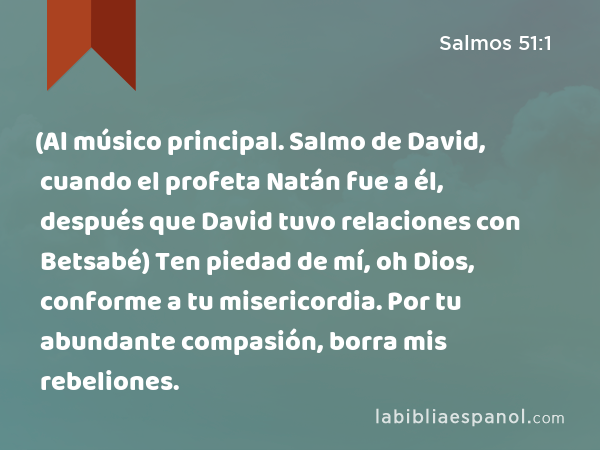 (Al músico principal. Salmo de David, cuando el profeta Natán fue a él, después que David tuvo relaciones con Betsabé) Ten piedad de mí, oh Dios, conforme a tu misericordia. Por tu abundante compasión, borra mis rebeliones. - Salmos 51:1