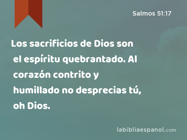 Los sacrificios de Dios son el espíritu quebrantado. Al corazón contrito y humillado no desprecias tú, oh Dios. - Salmos 51:17