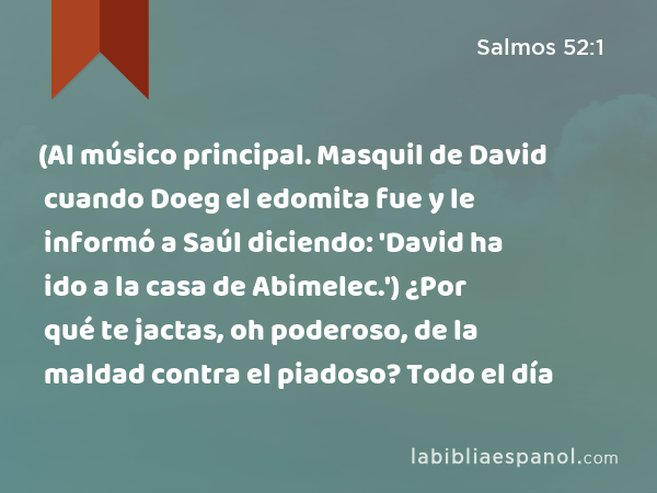 (Al músico principal. Masquil de David cuando Doeg el edomita fue y le informó a Saúl diciendo: 'David ha ido a la casa de Abimelec.') ¿Por qué te jactas, oh poderoso, de la maldad contra el piadoso? Todo el día - Salmos 52:1