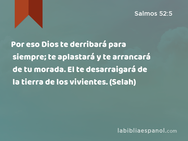 Por eso Dios te derribará para siempre; te aplastará y te arrancará de tu morada. El te desarraigará de la tierra de los vivientes. (Selah) - Salmos 52:5