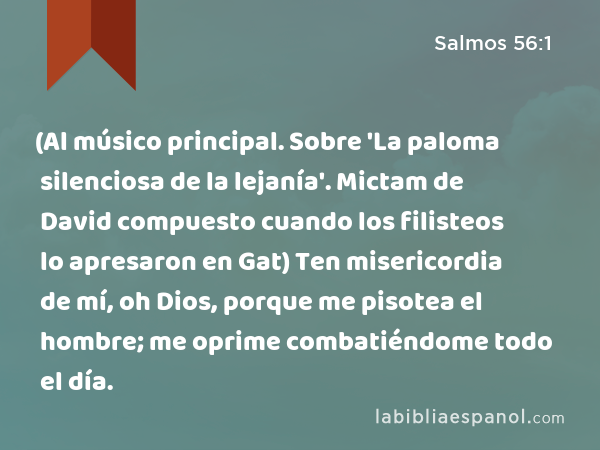 (Al músico principal. Sobre 'La paloma silenciosa de la lejanía'. Mictam de David compuesto cuando los filisteos lo apresaron en Gat) Ten misericordia de mí, oh Dios, porque me pisotea el hombre; me oprime combatiéndome todo el día. - Salmos 56:1