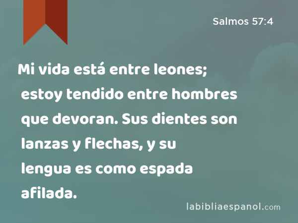 Mi vida está entre leones; estoy tendido entre hombres que devoran. Sus dientes son lanzas y flechas, y su lengua es como espada afilada. - Salmos 57:4