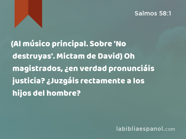 (Al músico principal. Sobre 'No destruyas'. Mictam de David) Oh magistrados, ¿en verdad pronunciáis justicia? ¿Juzgáis rectamente a los hijos del hombre? - Salmos 58:1