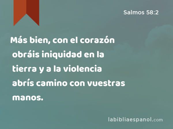 Más bien, con el corazón obráis iniquidad en la tierra y a la violencia abrís camino con vuestras manos. - Salmos 58:2