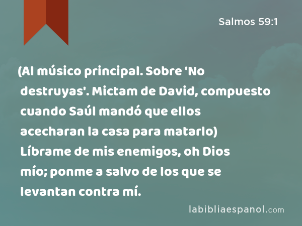 (Al músico principal. Sobre 'No destruyas'. Mictam de David, compuesto cuando Saúl mandó que ellos acecharan la casa para matarlo) Líbrame de mis enemigos, oh Dios mío; ponme a salvo de los que se levantan contra mí. - Salmos 59:1