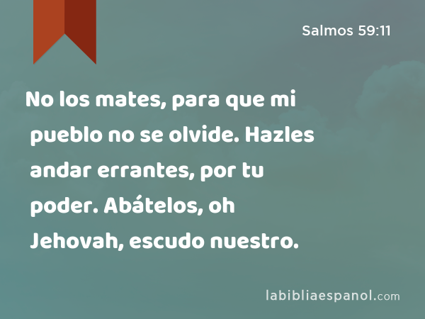 No los mates, para que mi pueblo no se olvide. Hazles andar errantes, por tu poder. Abátelos, oh Jehovah, escudo nuestro. - Salmos 59:11