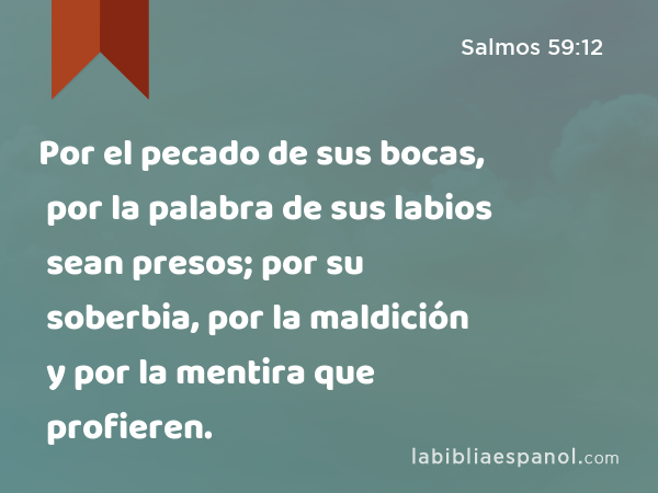 Por el pecado de sus bocas, por la palabra de sus labios sean presos; por su soberbia, por la maldición y por la mentira que profieren. - Salmos 59:12