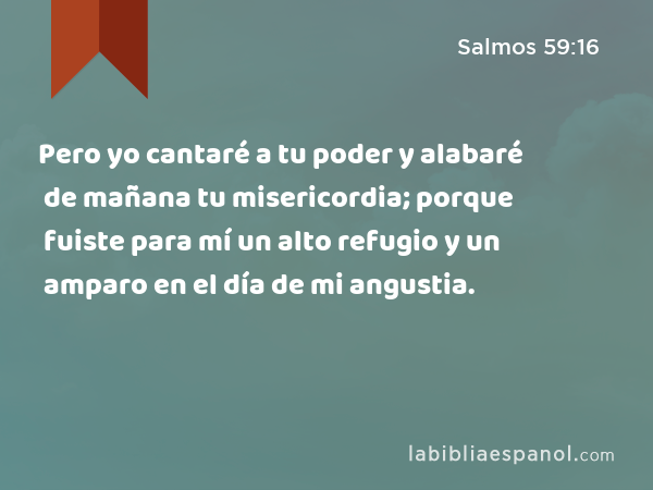 Pero yo cantaré a tu poder y alabaré de mañana tu misericordia; porque fuiste para mí un alto refugio y un amparo en el día de mi angustia. - Salmos 59:16