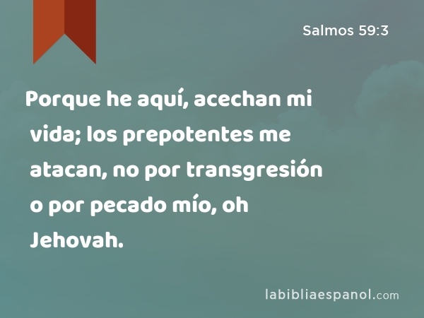 Porque he aquí, acechan mi vida; los prepotentes me atacan, no por transgresión o por pecado mío, oh Jehovah. - Salmos 59:3