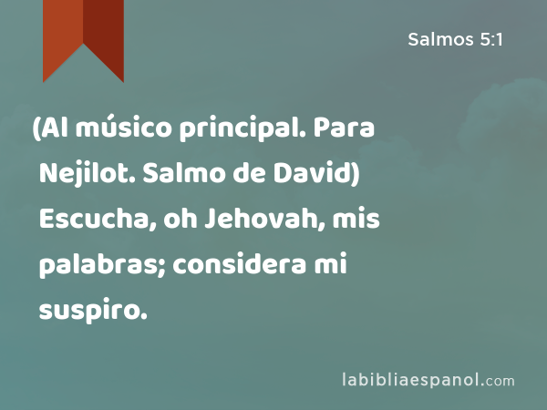 (Al músico principal. Para Nejilot. Salmo de David) Escucha, oh Jehovah, mis palabras; considera mi suspiro. - Salmos 5:1