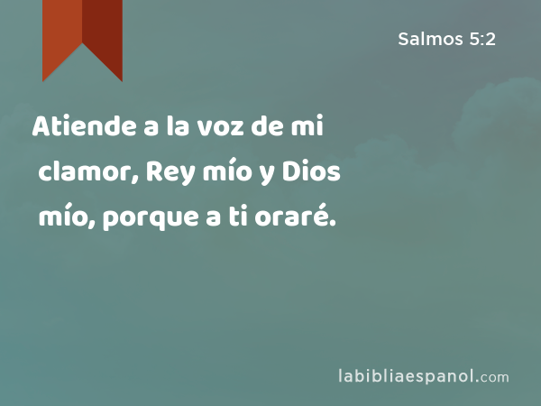 Atiende a la voz de mi clamor, Rey mío y Dios mío, porque a ti oraré. - Salmos 5:2