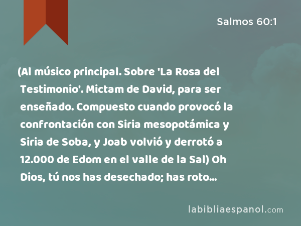 (Al músico principal. Sobre 'La Rosa del Testimonio'. Mictam de David, para ser enseñado. Compuesto cuando provocó la confrontación con Siria mesopotámica y Siria de Soba, y Joab volvió y derrotó a 12.000 de Edom en el valle de la Sal) Oh Dios, tú nos has desechado; has roto nuestras defensas. Te has airado. ¡Vuelve a nosotros! - Salmos 60:1