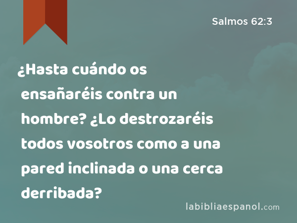 ¿Hasta cuándo os ensañaréis contra un hombre? ¿Lo destrozaréis todos vosotros como a una pared inclinada o una cerca derribada? - Salmos 62:3