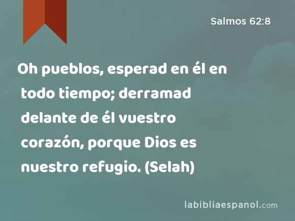 Oh pueblos, esperad en él en todo tiempo; derramad delante de él vuestro corazón, porque Dios es nuestro refugio. (Selah) - Salmos 62:8