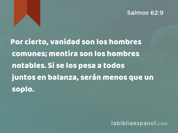 Por cierto, vanidad son los hombres comunes; mentira son los hombres notables. Si se los pesa a todos juntos en balanza, serán menos que un soplo. - Salmos 62:9