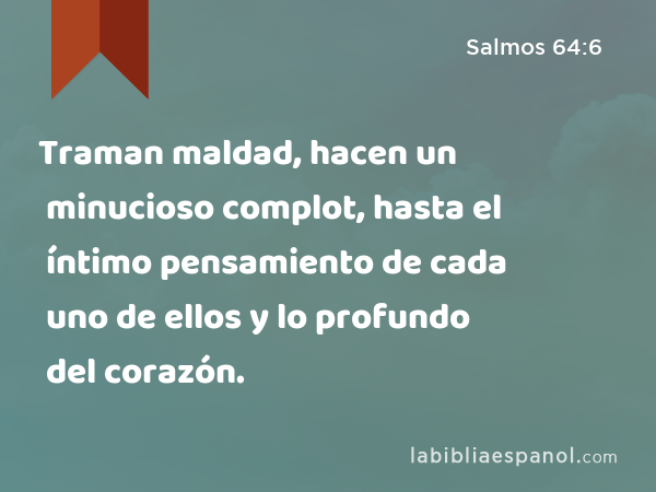 Traman maldad, hacen un minucioso complot, hasta el íntimo pensamiento de cada uno de ellos y lo profundo del corazón. - Salmos 64:6