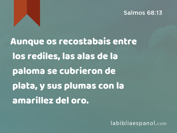 Aunque os recostabais entre los rediles, las alas de la paloma se cubrieron de plata, y sus plumas con la amarillez del oro. - Salmos 68:13