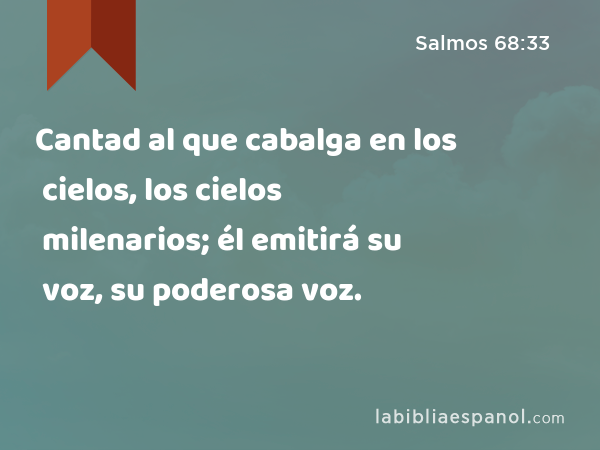 Cantad al que cabalga en los cielos, los cielos milenarios; él emitirá su voz, su poderosa voz. - Salmos 68:33