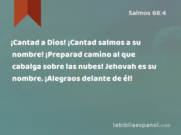 ¡Cantad a Dios! ¡Cantad salmos a su nombre! ¡Preparad camino al que cabalga sobre las nubes! Jehovah es su nombre. ¡Alegraos delante de él! - Salmos 68:4