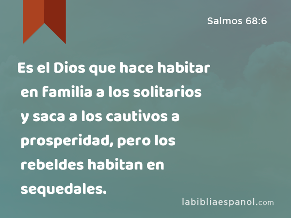 Es el Dios que hace habitar en familia a los solitarios y saca a los cautivos a prosperidad, pero los rebeldes habitan en sequedales. - Salmos 68:6