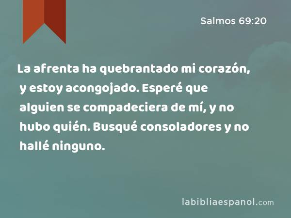 La afrenta ha quebrantado mi corazón, y estoy acongojado. Esperé que alguien se compadeciera de mí, y no hubo quién. Busqué consoladores y no hallé ninguno. - Salmos 69:20