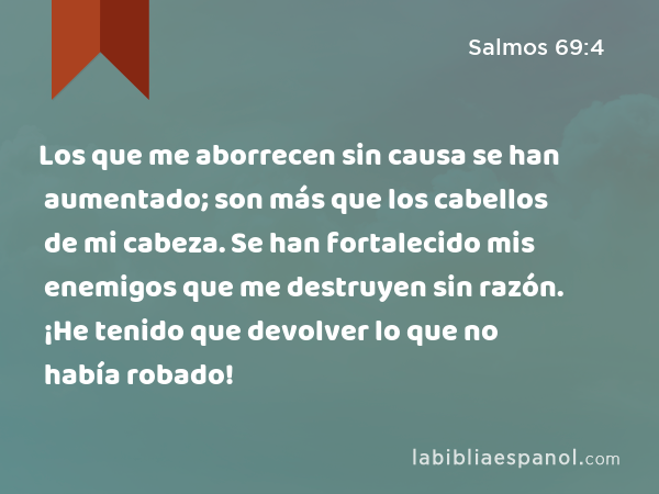 Los que me aborrecen sin causa se han aumentado; son más que los cabellos de mi cabeza. Se han fortalecido mis enemigos que me destruyen sin razón. ¡He tenido que devolver lo que no había robado! - Salmos 69:4