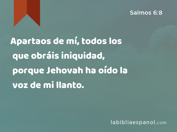 Apartaos de mí, todos los que obráis iniquidad, porque Jehovah ha oído la voz de mi llanto. - Salmos 6:8