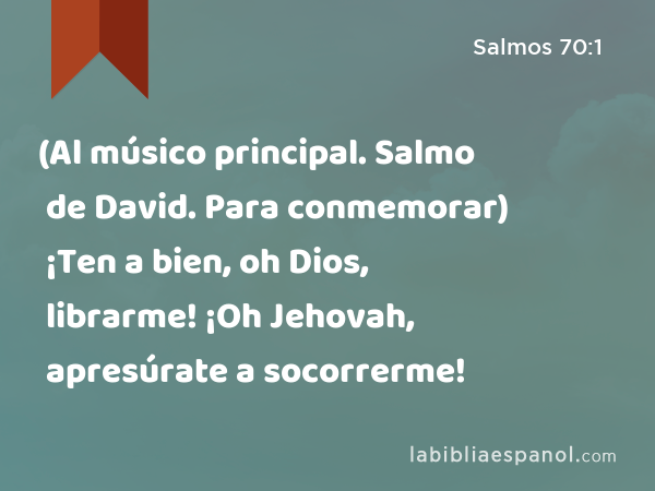 (Al músico principal. Salmo de David. Para conmemorar) ¡Ten a bien, oh Dios, librarme! ¡Oh Jehovah, apresúrate a socorrerme! - Salmos 70:1