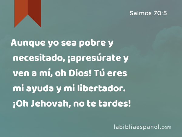 Aunque yo sea pobre y necesitado, ¡apresúrate y ven a mí, oh Dios! Tú eres mi ayuda y mi libertador. ¡Oh Jehovah, no te tardes! - Salmos 70:5