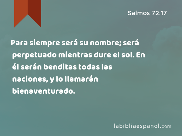 Para siempre será su nombre; será perpetuado mientras dure el sol. En él serán benditas todas las naciones, y lo llamarán bienaventurado. - Salmos 72:17