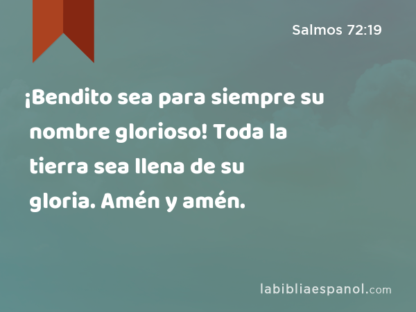 ¡Bendito sea para siempre su nombre glorioso! Toda la tierra sea llena de su gloria. Amén y amén. - Salmos 72:19