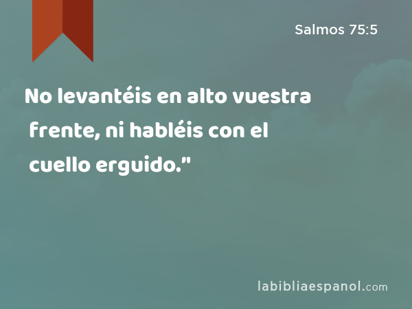 No levantéis en alto vuestra frente, ni habléis con el cuello erguido.’' - Salmos 75:5