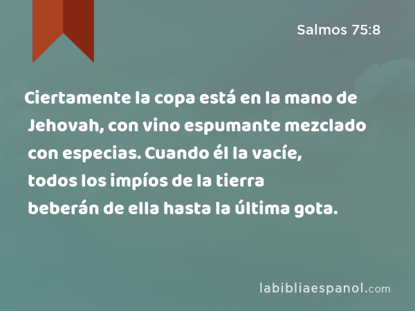 Ciertamente la copa está en la mano de Jehovah, con vino espumante mezclado con especias. Cuando él la vacíe, todos los impíos de la tierra beberán de ella hasta la última gota. - Salmos 75:8