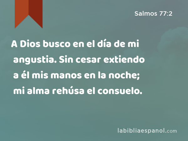 A Dios busco en el día de mi angustia. Sin cesar extiendo a él mis manos en la noche; mi alma rehúsa el consuelo. - Salmos 77:2