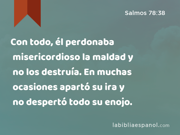 Con todo, él perdonaba misericordioso la maldad y no los destruía. En muchas ocasiones apartó su ira y no despertó todo su enojo. - Salmos 78:38