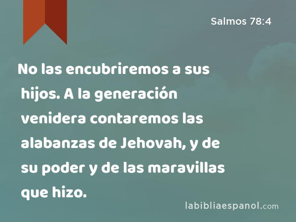 No las encubriremos a sus hijos. A la generación venidera contaremos las alabanzas de Jehovah, y de su poder y de las maravillas que hizo. - Salmos 78:4