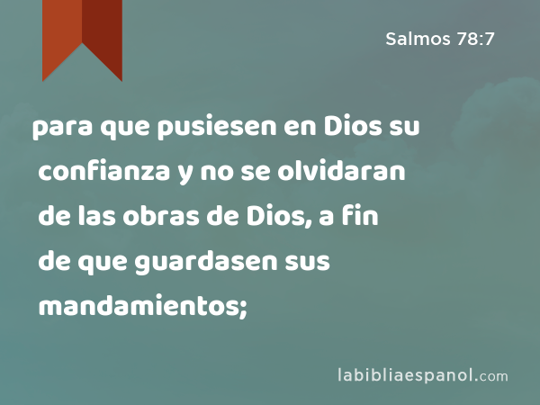 para que pusiesen en Dios su confianza y no se olvidaran de las obras de Dios, a fin de que guardasen sus mandamientos; - Salmos 78:7