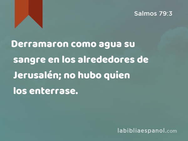 Derramaron como agua su sangre en los alrededores de Jerusalén; no hubo quien los enterrase. - Salmos 79:3