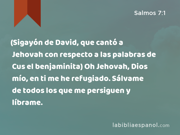 (Sigayón de David, que cantó a Jehovah con respecto a las palabras de Cus el benjaminita) Oh Jehovah, Dios mío, en ti me he refugiado. Sálvame de todos los que me persiguen y líbrame. - Salmos 7:1