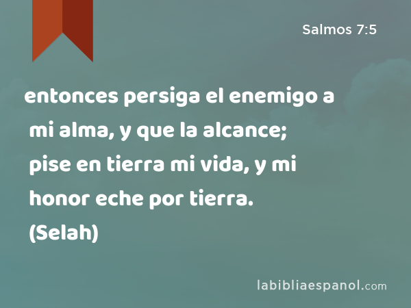 entonces persiga el enemigo a mi alma, y que la alcance; pise en tierra mi vida, y mi honor eche por tierra. (Selah) - Salmos 7:5