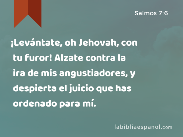 ¡Levántate, oh Jehovah, con tu furor! Alzate contra la ira de mis angustiadores, y despierta el juicio que has ordenado para mí. - Salmos 7:6