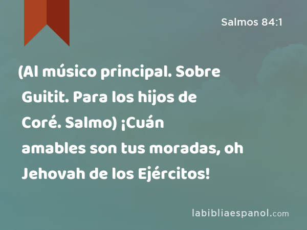 (Al músico principal. Sobre Guitit. Para los hijos de Coré. Salmo) ¡Cuán amables son tus moradas, oh Jehovah de los Ejércitos! - Salmos 84:1