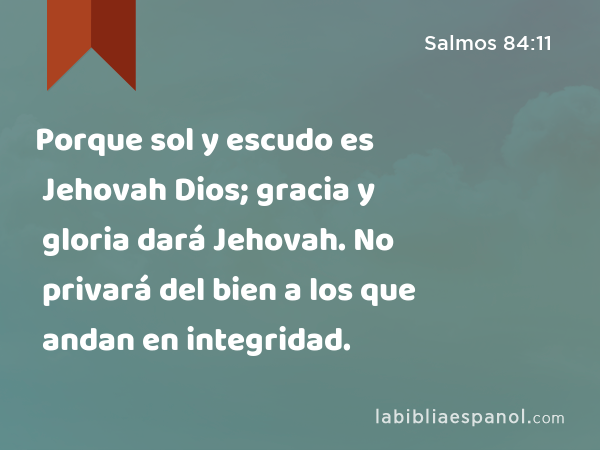 Porque sol y escudo es Jehovah Dios; gracia y gloria dará Jehovah. No privará del bien a los que andan en integridad. - Salmos 84:11