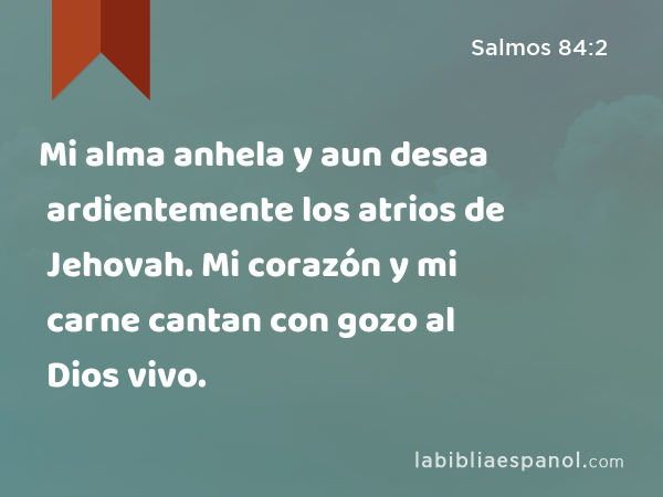 Mi alma anhela y aun desea ardientemente los atrios de Jehovah. Mi corazón y mi carne cantan con gozo al Dios vivo. - Salmos 84:2